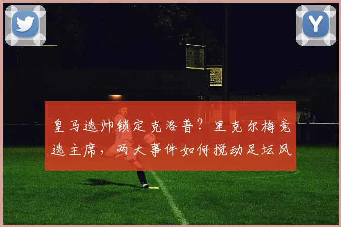 皇马选帅锁定克洛普？里克尔梅竞选主席，两大事件如何搅动足坛风云
