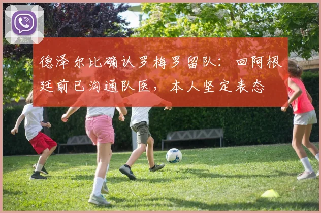 德泽尔比确认罗梅罗留队：回阿根廷前已沟通队医，本人坚定表态