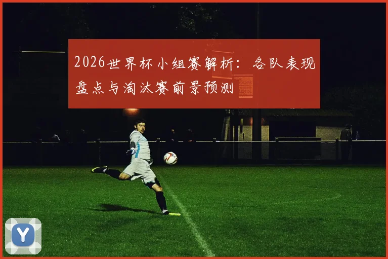 2026世界杯小组赛解析:各队表现盘点与淘汰赛前景预测