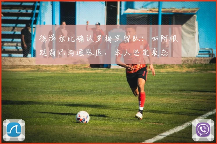 德泽尔比确认罗梅罗留队：回阿根廷前已沟通队医，本人坚定表态