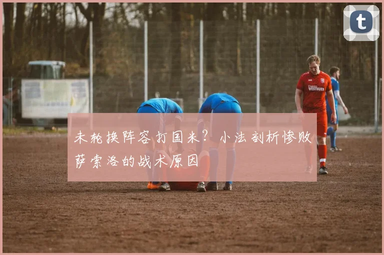 未轮换阵容打国米？小法剖析惨败萨索洛的战术原因
