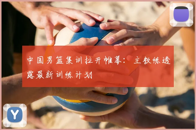 中国男篮集训拉开帷幕：主教练透露最新训练计划
