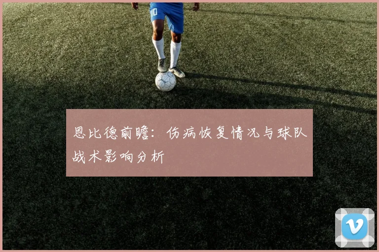 恩比德前瞻:伤病恢复情况与球队战术影响分析